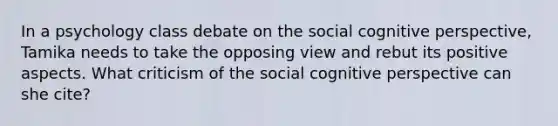 In a psychology class debate on the social cognitive perspective, Tamika needs to take the opposing view and rebut its positive aspects. What criticism of the social cognitive perspective can she cite?