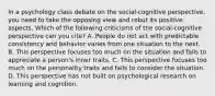 In a psychology class debate on the social-cognitive perspective, you need to take the opposing view and rebut its positive aspects. Which of the following criticisms of the social-cognitive perspective can you cite? A. People do not act with predictable consistency and behavior varies from one situation to the next. B. This perspective focuses too much on the situation and fails to appreciate a person's inner traits. C. This perspective focuses too much on the personality traits and fails to consider the situation. D. This perspective has not built on psychological research on learning and cognition.