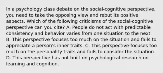 In a psychology class debate on the social-cognitive perspective, you need to take the opposing view and rebut its positive aspects. Which of the following criticisms of the social-cognitive perspective can you cite? A. People do not act with predictable consistency and behavior varies from one situation to the next. B. This perspective focuses too much on the situation and fails to appreciate a person's inner traits. C. This perspective focuses too much on the personality traits and fails to consider the situation. D. This perspective has not built on psychological research on learning and cognition.