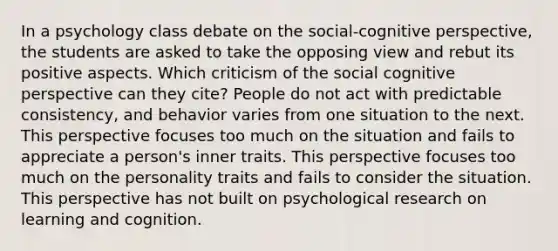 In a psychology class debate on the social-cognitive perspective, the students are asked to take the opposing view and rebut its positive aspects. Which criticism of the social cognitive perspective can they cite? People do not act with predictable consistency, and behavior varies from one situation to the next. This perspective focuses too much on the situation and fails to appreciate a person's inner traits. This perspective focuses too much on the personality traits and fails to consider the situation. This perspective has not built on psychological research on learning and cognition.