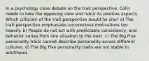 In a psychology class debate on the trait perspective, Colin needs to take the opposing view and rebut its positive aspects. Which criticism of the trait perspective would he cite? a) The trait perspective emphasizes unconscious motivations too heavily. b) People do not act with predictable consistency, and behavior varies from one situation to the next. c) The Big Five personality traits cannot describe personality across different cultures. d) The Big Five personality traits are not stable in adulthood.