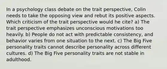 In a psychology class debate on the trait perspective, Colin needs to take the opposing view and rebut its positive aspects. Which criticism of the trait perspective would he cite? a) The trait perspective emphasizes unconscious motivations too heavily. b) People do not act with predictable consistency, and behavior varies from one situation to the next. c) The Big Five personality traits cannot describe personality across different cultures. d) The Big Five personality traits are not stable in adulthood.