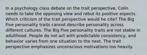 In a psychology class debate on the trait perspective, Colin needs to take the opposing view and rebut its positive aspects. Which criticism of the trait perspective would he cite? The Big Five personality traits cannot describe personality across different cultures. The Big Five personality traits are not stable in adulthood. People do not act with predictable consistency, and behavior varies from one situation to the next. The trait perspective emphasizes unconscious motivations too heavily.