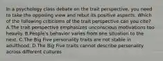 In a psychology class debate on the trait perspective, you need to take the opposing view and rebut its positive aspects. Which of the following criticisms of the trait perspective can you cite? A.The trait perspective emphasizes unconscious motivations too heavily. B.People's behavior varies from one situation to the next. C.The Big Five personality traits are not stable in adulthood. D.The Big Five traits cannot describe personality across different cultures