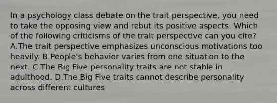 In a psychology class debate on the trait perspective, you need to take the opposing view and rebut its positive aspects. Which of the following criticisms of the trait perspective can you cite? A.The trait perspective emphasizes unconscious motivations too heavily. B.People's behavior varies from one situation to the next. C.The Big Five personality traits are not stable in adulthood. D.The Big Five traits cannot describe personality across different cultures