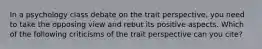 In a psychology class debate on the trait perspective, you need to take the opposing view and rebut its positive aspects. Which of the following criticisms of the trait perspective can you cite?