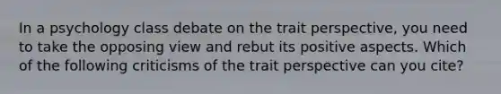 In a psychology class debate on the trait perspective, you need to take the opposing view and rebut its positive aspects. Which of the following criticisms of the trait perspective can you cite?