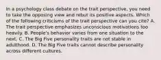 In a psychology class debate on the trait perspective, you need to take the opposing view and rebut its positive aspects. Which of the following criticisms of the trait perspective can you cite? A. The trait perspective emphasizes unconscious motivations too heavily. B. People's behavior varies from one situation to the next. C. The Big Five personality traits are not stable in adulthood. D. The Big Five traits cannot describe personality across different cultures.