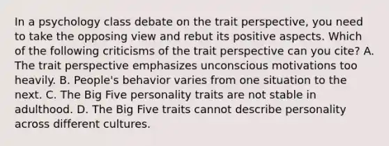 In a psychology class debate on the trait perspective, you need to take the opposing view and rebut its positive aspects. Which of the following criticisms of the trait perspective can you cite? A. The trait perspective emphasizes unconscious motivations too heavily. B. People's behavior varies from one situation to the next. C. The Big Five personality traits are not stable in adulthood. D. The Big Five traits cannot describe personality across different cultures.