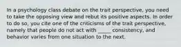 In a psychology class debate on the trait perspective, you need to take the opposing view and rebut its positive aspects. In order to do so, you cite one of the criticisms of the trait perspective, namely that people do not act with _____ consistency, and behavior varies from one situation to the next.