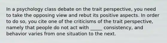 In a psychology class debate on the trait perspective, you need to take the opposing view and rebut its positive aspects. In order to do so, you cite one of the criticisms of the trait perspective, namely that people do not act with _____ consistency, and behavior varies from one situation to the next.