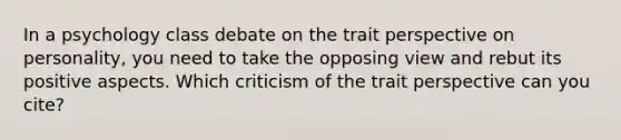 In a psychology class debate on the trait perspective on personality, you need to take the opposing view and rebut its positive aspects. Which criticism of the trait perspective can you cite?