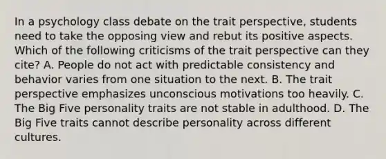 In a psychology class debate on the trait perspective, students need to take the opposing view and rebut its positive aspects. Which of the following criticisms of the trait perspective can they cite? A. People do not act with predictable consistency and behavior varies from one situation to the next. B. The trait perspective emphasizes unconscious motivations too heavily. C. The Big Five personality traits are not stable in adulthood. D. The Big Five traits cannot describe personality across different cultures.