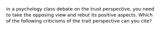 in a psychology class debate on the trust perspective, you need to take the opposing view and rebut its positive aspects. Which of the following criticisms of the trait perspective can you cite?