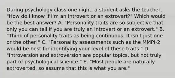 During psychology class one night, a student asks the teacher, "How do I know if I'm an introvert or an extrovert?" Which would be the best answer? A. "Personality traits are so subjective that only you can tell if you are truly an introvert or an extrovert." B. "Think of personality traits as being continuous. It isn't just one or the other!" C. "Personality assessments such as the MMPI-2 would be best for identifying your level of these traits." D. "Introversion and extroversion are popular topics, but not truly part of psychological science." E. "Most people are naturally extroverted, so assume that this is what you are."