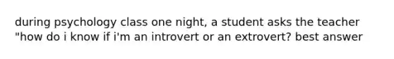 during psychology class one night, a student asks the teacher "how do i know if i'm an introvert or an extrovert? best answer