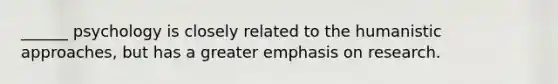 ______ psychology is closely related to the humanistic approaches, but has a greater emphasis on research.