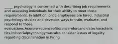 _____ psychology is concerned with describing job requirements and assessing individuals for their ability to meet those requirements. In addition, once employees are hired, industrial psychology studies and develops ways to train, evaluate, and respond to those evaluations.Asaconsequenceofitsconcernforcandidatecharacteristics,industrialpsychologymustalso consider issues of legality regarding discrimination in hiring