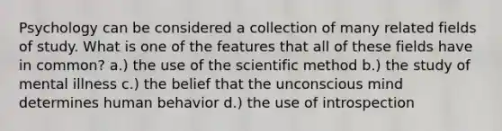 Psychology can be considered a collection of many related fields of study. What is one of the features that all of these fields have in common? a.) the use of the scientific method b.) the study of mental illness c.) the belief that the unconscious mind determines human behavior d.) the use of introspection