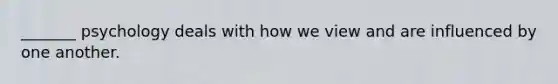 _______ psychology deals with how we view and are influenced by one another.