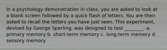 In a psychology demonstration in class, you are asked to look at a blank screen followed by a quick flash of letters. You are then asked to recall the letters you have just seen. This experiment, devised by George Sperling, was designed to test ________. a. primary memory b. short-term memory c. long-term memory d. sensory memory