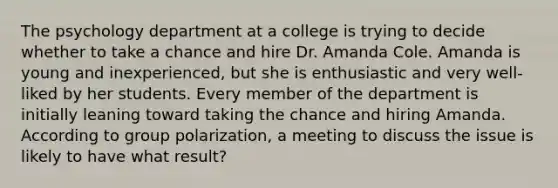 The psychology department at a college is trying to decide whether to take a chance and hire Dr. Amanda Cole. Amanda is young and inexperienced, but she is enthusiastic and very well-liked by her students. Every member of the department is initially leaning toward taking the chance and hiring Amanda. According to group polarization, a meeting to discuss the issue is likely to have what result?