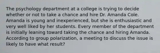 The psychology department at a college is trying to decide whether or not to take a chance and hire Dr. Amanda Cole. Amanda is young and inexperienced, but she is enthusiastic and very well liked by her students. Every member of the department is initially leaning toward taking the chance and hiring Amanda. According to group polarization, a meeting to discuss the issue is likely to have what result?