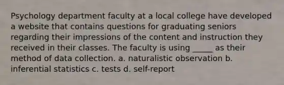 Psychology department faculty at a local college have developed a website that contains questions for graduating seniors regarding their impressions of the content and instruction they received in their classes. The faculty is using _____ as their method of data collection. a. naturalistic observation b. inferential statistics c. tests d. self-report