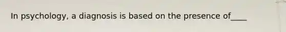 In psychology, a diagnosis is based on the presence of____