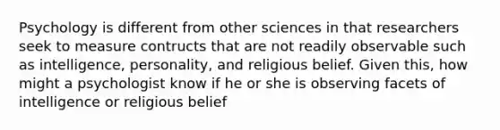 Psychology is different from other sciences in that researchers seek to measure contructs that are not readily observable such as intelligence, personality, and religious belief. Given this, how might a psychologist know if he or she is observing facets of intelligence or religious belief