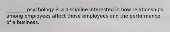 ________ psychology is a discipline interested in how relationships among employees affect those employees and the performance of a business.