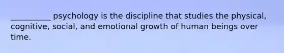 __________ psychology is the discipline that studies the physical, cognitive, social, and emotional growth of human beings over time.