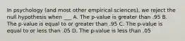 In psychology (and most other empirical sciences), we reject the null hypothesis when ___ A. The p-value is greater than .95 B. The p-value is equal to or greater than .95 C. The p-value is equal to or less than .05 D. The p-value is less than .05