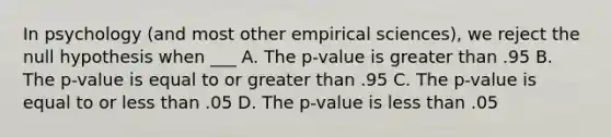 In psychology (and most other empirical sciences), we reject the null hypothesis when ___ A. The p-value is greater than .95 B. The p-value is equal to or greater than .95 C. The p-value is equal to or less than .05 D. The p-value is less than .05