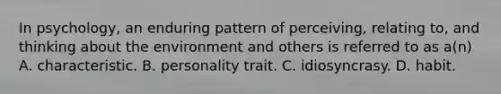 In psychology, an enduring pattern of perceiving, relating to, and thinking about the environment and others is referred to as a(n) A. characteristic. B. personality trait. C. idiosyncrasy. D. habit.