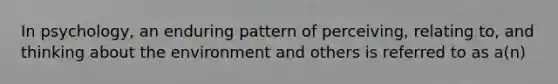 In psychology, an enduring pattern of perceiving, relating to, and thinking about the environment and others is referred to as a(n)