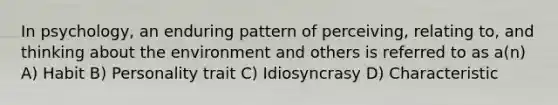 In psychology, an enduring pattern of perceiving, relating to, and thinking about the environment and others is referred to as a(n) A) Habit B) Personality trait C) Idiosyncrasy D) Characteristic