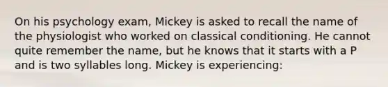 On his psychology exam, Mickey is asked to recall the name of the physiologist who worked on classical conditioning. He cannot quite remember the name, but he knows that it starts with a P and is two syllables long. Mickey is experiencing: