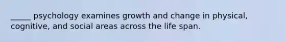 _____ psychology examines growth and change in physical, cognitive, and social areas across the life span.