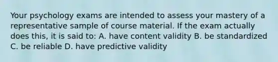 Your psychology exams are intended to assess your mastery of a representative sample of course material. If the exam actually does this, it is said to: A. have content validity B. be standardized C. be reliable D. have predictive validity