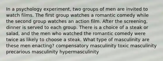 In a psychology experiment, two groups of men are invited to watch films. The first group watches a romantic comedy while the second group watches an action film. After the screening, dinner is served to each group. There is a choice of a steak or salad, and the men who watched the romantic comedy were twice as likely to choose a steak. What type of masculinity are these men enacting? compensatory masculinity toxic masculinity precarious masculinity hypermasculinity