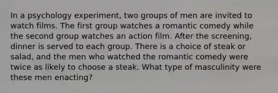 In a psychology experiment, two groups of men are invited to watch films. The first group watches a romantic comedy while the second group watches an action film. After the screening, dinner is served to each group. There is a choice of steak or salad, and the men who watched the romantic comedy were twice as likely to choose a steak. What type of masculinity were these men enacting?