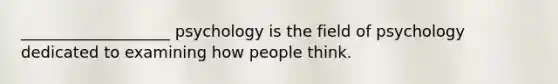 ___________________ psychology is the field of psychology dedicated to examining how people think.