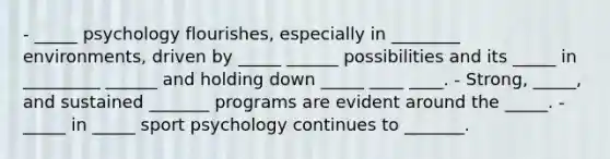 - _____ psychology flourishes, especially in ________ environments, driven by _____ ______ possibilities and its _____ in _________ ______ and holding down _____ ____ ____. - Strong, _____, and sustained _______ programs are evident around the _____. - _____ in _____ sport psychology continues to _______.