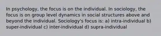 In psychology, the focus is on the individual. In sociology, the focus is on group level dynamics in social structures above and beyond the individual. Sociology's focus is: a) intra-individual b) super-individual c) inter-individual d) supra-individual