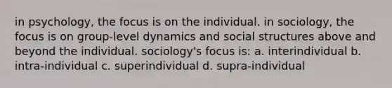 in psychology, the focus is on the individual. in sociology, the focus is on group-level dynamics and social structures above and beyond the individual. sociology's focus is: a. interindividual b. intra-individual c. superindividual d. supra-individual