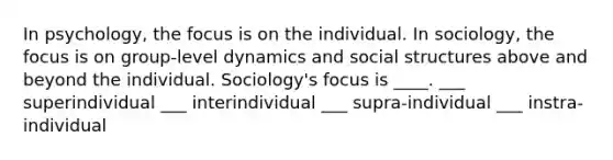 In psychology, the focus is on the individual. In sociology, the focus is on group-level dynamics and social structures above and beyond the individual. Sociology's focus is ____. ___ superindividual ___ interindividual ___ supra-individual ___ instra-individual