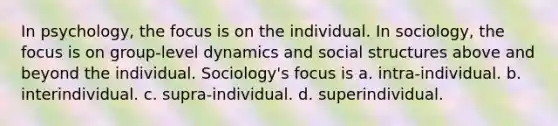 In psychology, the focus is on the individual. In sociology, the focus is on group-level dynamics and social structures above and beyond the individual. Sociology's focus is a. intra-individual. b. interindividual. c. supra-individual. d. superindividual.