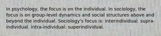 In psychology, the focus is on the individual. In sociology, the focus is on group-level dynamics and social structures above and beyond the individual. Sociology's focus is: interindividual. supra-individual. intra-individual. superindividual.