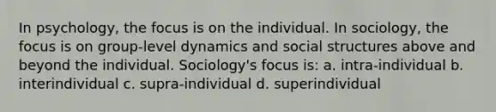 In psychology, the focus is on the individual. In sociology, the focus is on group-level dynamics and social structures above and beyond the individual. Sociology's focus is: a. intra-individual b. interindividual c. supra-individual d. superindividual